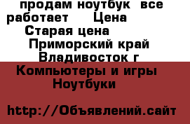 продам ноутбук .все работает . › Цена ­ 6 500 › Старая цена ­ 9 000 - Приморский край, Владивосток г. Компьютеры и игры » Ноутбуки   